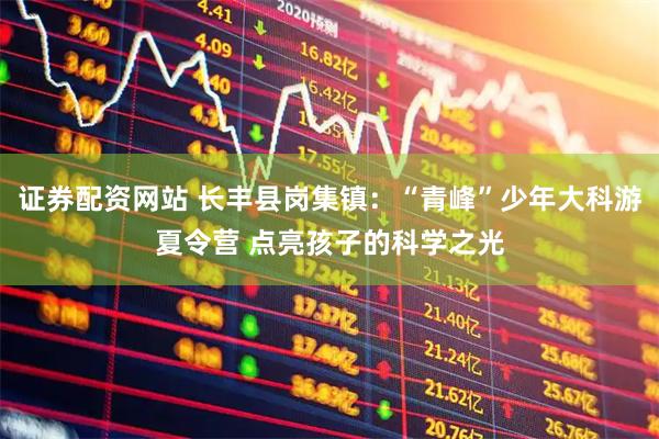 证券配资网站 长丰县岗集镇：“青峰”少年大科游夏令营 点亮孩子的科学之光