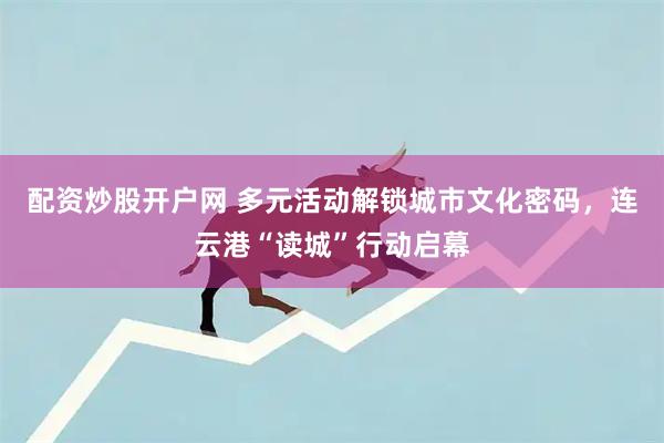 配资炒股开户网 多元活动解锁城市文化密码，连云港“读城”行动启幕