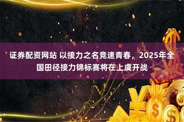 证券配资网站 以接力之名竞速青春，2025年全国田径接力锦标赛将在上虞开战