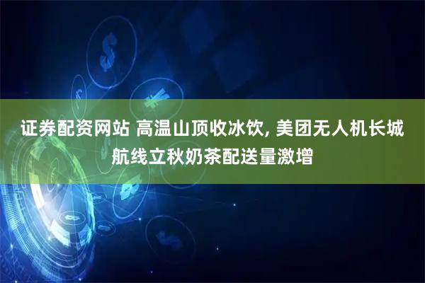 证券配资网站 高温山顶收冰饮, 美团无人机长城航线立秋奶茶配送量激增
