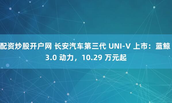 配资炒股开户网 长安汽车第三代 UNI-V 上市：蓝鲸 3.0 动力，10.29 万元起