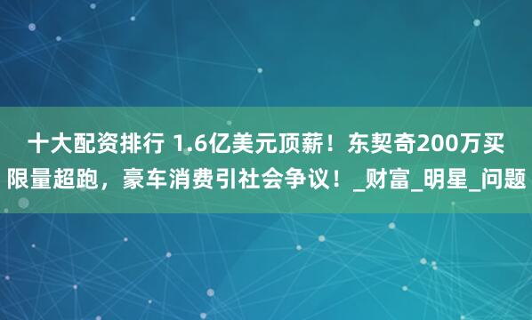 十大配资排行 1.6亿美元顶薪！东契奇200万买限量超跑，豪车消费引社会争议！_财富_明星_问题
