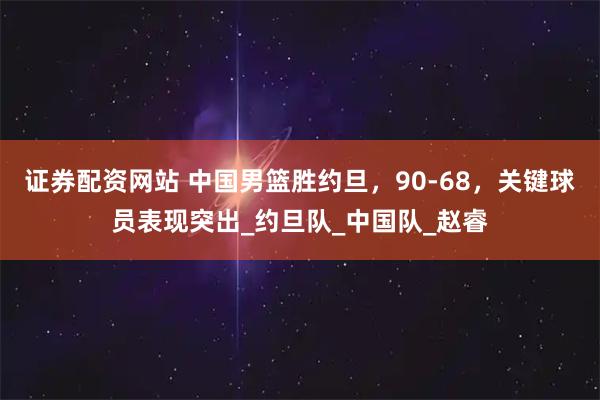 证券配资网站 中国男篮胜约旦，90-68，关键球员表现突出_约旦队_中国队_赵睿