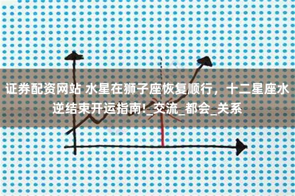 证券配资网站 水星在狮子座恢复顺行，十二星座水逆结束开运指南!_交流_都会_关系