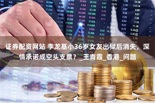 证券配资网站 李龙基小36岁女友出狱后消失，深情承诺成空头支票？_王青霞_香港_问题