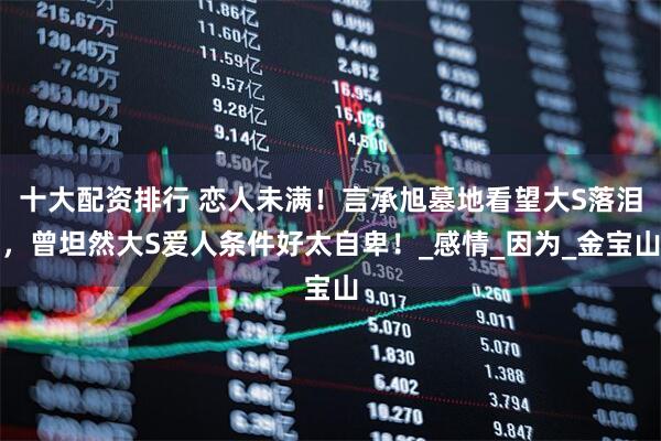 十大配资排行 恋人未满！言承旭墓地看望大S落泪，曾坦然大S爱人条件好太自卑！_感情_因为_金宝山