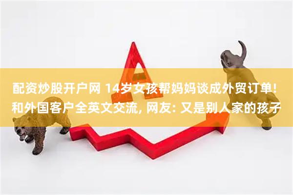 配资炒股开户网 14岁女孩帮妈妈谈成外贸订单! 和外国客户全英文交流, 网友: 又是别人家的孩子