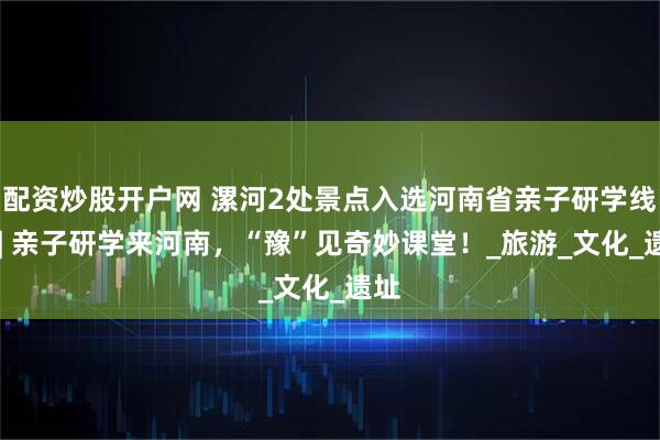 配资炒股开户网 漯河2处景点入选河南省亲子研学线路 | 亲子研学来河南，“豫”见奇妙课堂！_旅游_文化_遗址