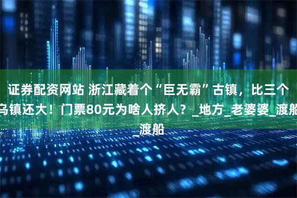 证券配资网站 浙江藏着个“巨无霸”古镇，比三个乌镇还大！门票80元为啥人挤人？_地方_老婆婆_渡船