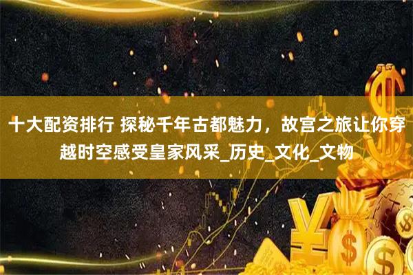 十大配资排行 探秘千年古都魅力，故宫之旅让你穿越时空感受皇家风采_历史_文化_文物
