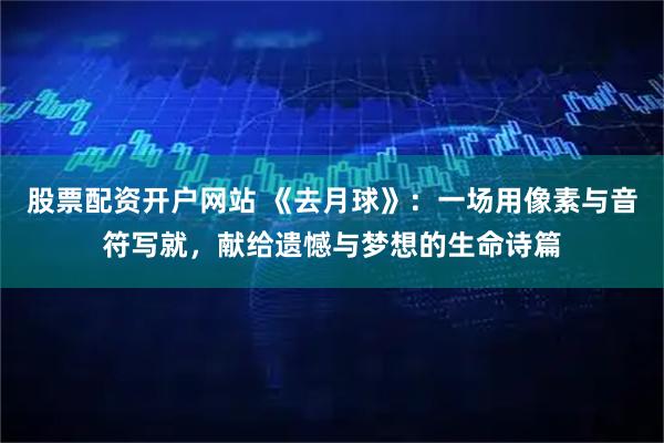 股票配资开户网站 《去月球》：一场用像素与音符写就，献给遗憾与梦想的生命诗篇